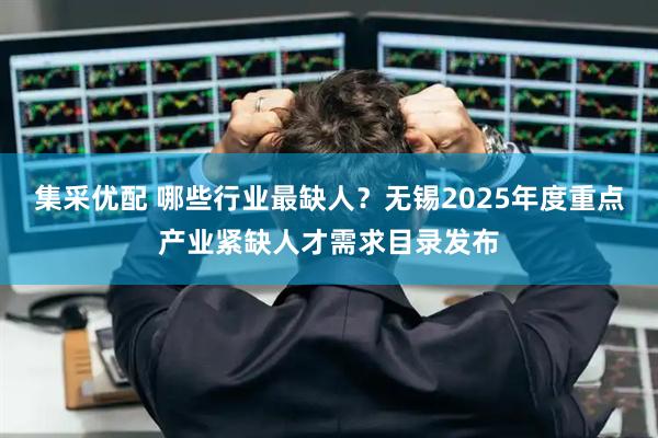 集采优配 哪些行业最缺人？无锡2025年度重点产业紧缺人才需求目录发布