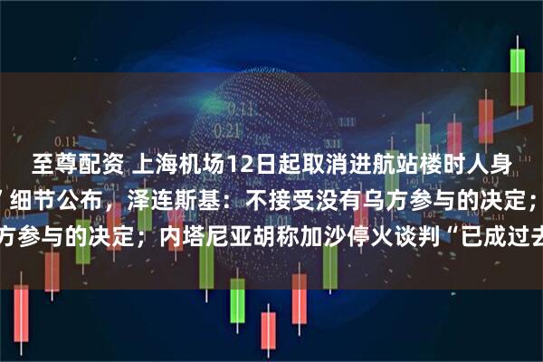 至尊配资 上海机场12日起取消进航站楼时人身和行李安检；“特普会”细节公布，泽连斯基：不接受没有乌方参与的决定；内塔尼亚胡称加沙停火谈判“已成过去时”丨早报