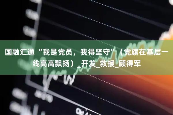 国融汇通 “我是党员，我得坚守”（党旗在基层一线高高飘扬）_开发_救援_顾得军