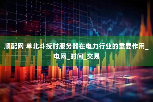 顺配网 单北斗授时服务器在电力行业的重要作用_电网_时间_交易