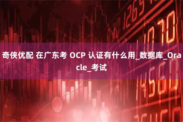 奇侠优配 在广东考 OCP 认证有什么用_数据库_Oracle_考试