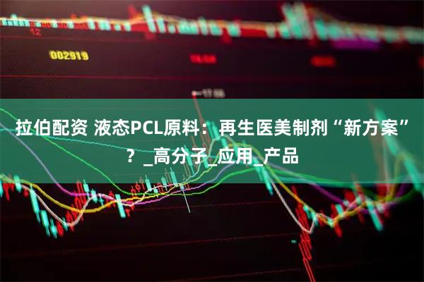 拉伯配资 液态PCL原料：再生医美制剂“新方案”？_高分子_应用_产品