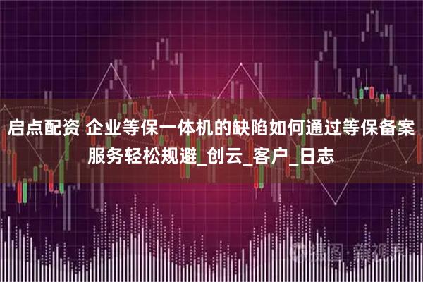 启点配资 企业等保一体机的缺陷如何通过等保备案服务轻松规避_创云_客户_日志