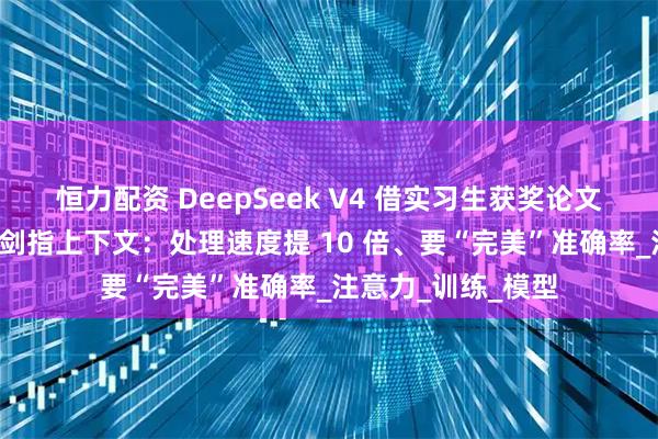 恒力配资 DeepSeek V4 借实习生获奖论文“起飞”？梁文峰剑指上下文：处理速度提 10 倍、要“完美”准确率_注意力_训练_模型