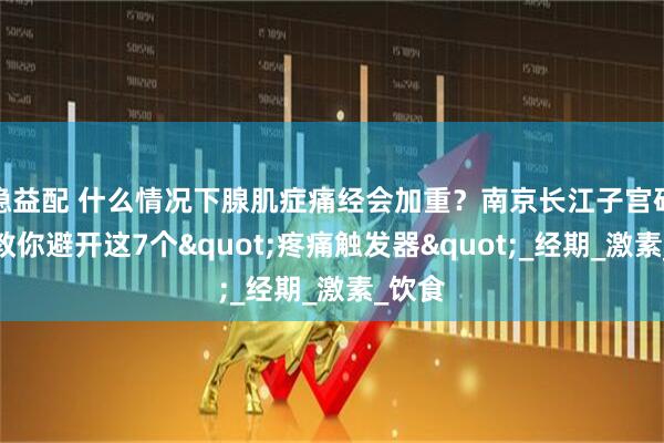 稳益配 什么情况下腺肌症痛经会加重？南京长江子宫研究苑教你避开这7个"疼痛触发器"_经期_激素_饮食