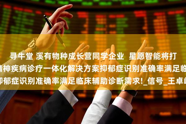 寻牛堂 溪有物种成长营同学企业  星愿智能将打造基于闭环神经调控的精神疾病诊疗一体化解决方案抑郁症识别准确率满足临床辅助诊断需求!_信号_王卓峥