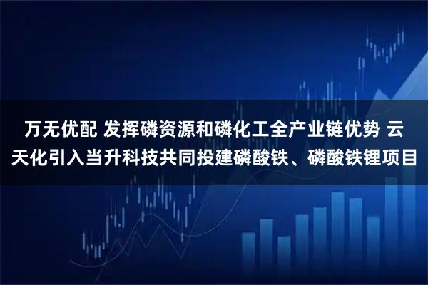 万无优配 发挥磷资源和磷化工全产业链优势 云天化引入当升科技共同投建磷酸铁、磷酸铁锂项目