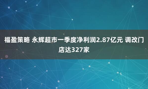 福盈策略 永辉超市一季度净利润2.87亿元 调改门店达327家