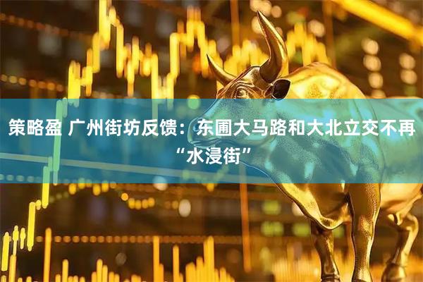策略盈 广州街坊反馈：东圃大马路和大北立交不再“水浸街”