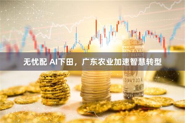 无忧配 AI下田，广东农业加速智慧转型