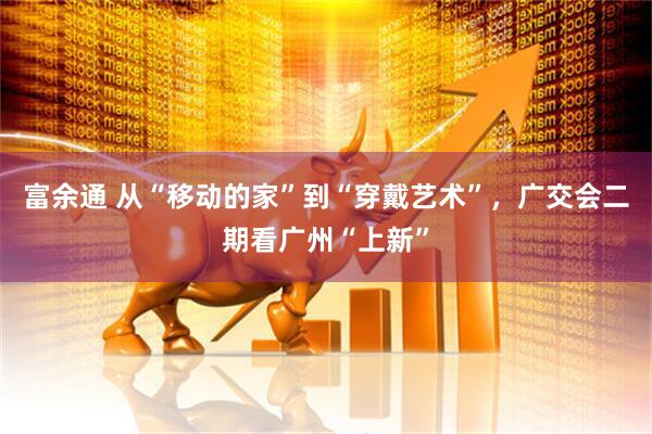 富余通 从“移动的家”到“穿戴艺术”，广交会二期看广州“上新”