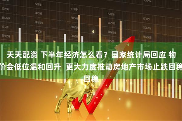 天天配资 下半年经济怎么看？国家统计局回应 物价会低位温和回升  更大力度推动房地产市场止跌回稳