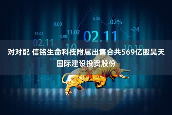 对对配 信铭生命科技附属出售合共569亿股昊天国际建设投资股份