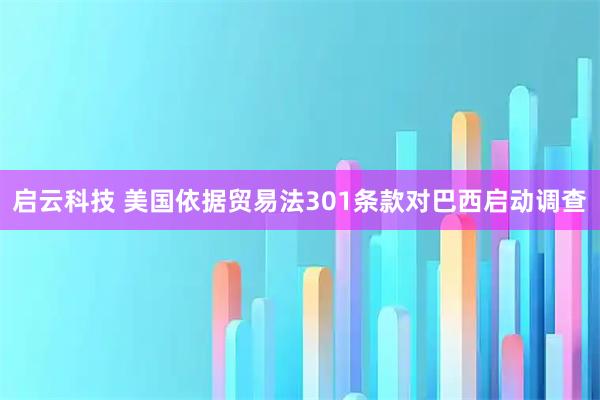 启云科技 美国依据贸易法301条款对巴西启动调查