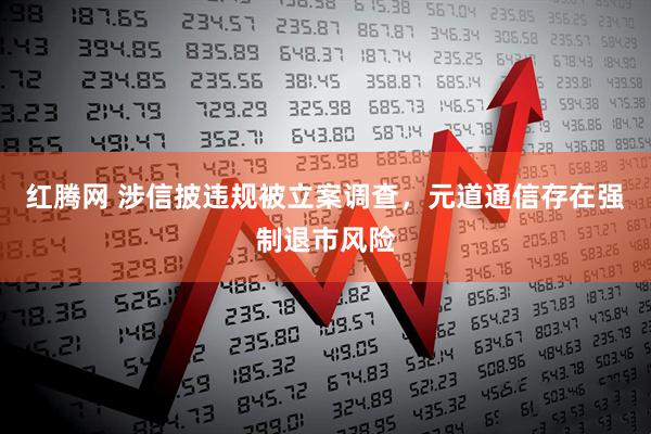 红腾网 涉信披违规被立案调查,元道通信存在强制退市风险