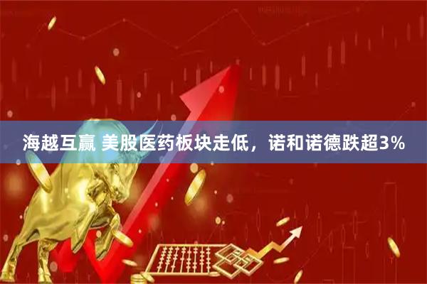 海越互赢 美股医药板块走低，诺和诺德跌超3%