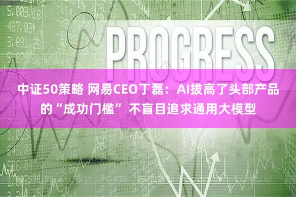 中证50策略 网易CEO丁磊：AI拔高了头部产品的“成功门槛” 不盲目追求通用大模型