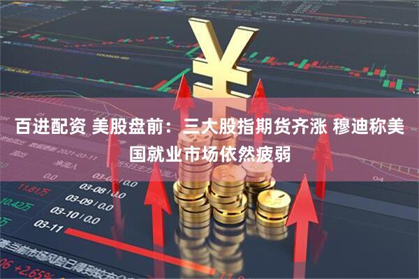 百进配资 美股盘前：三大股指期货齐涨 穆迪称美国就业市场依然疲弱