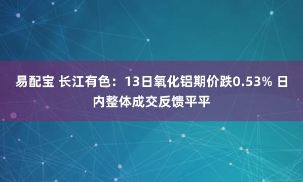 易配宝 长江有色：13日氧化铝期价跌0.53% 日内整体成交反馈平平