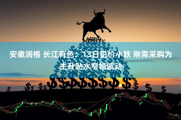 安徽润格 长江有色：13日铅价小跌 刚需采购为主升贴水窄幅波动