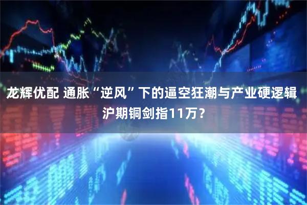 龙辉优配 通胀“逆风”下的逼空狂潮与产业硬逻辑 沪期铜剑指11万？