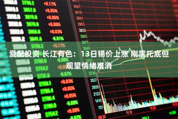 爱配投资 长江有色：13日锡价上涨 刚需托底但观望情绪难消