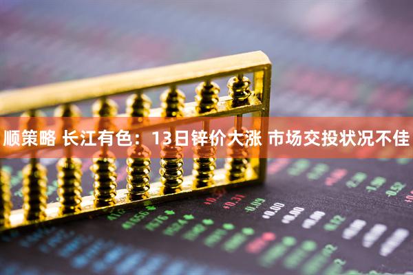 顺策略 长江有色：13日锌价大涨 市场交投状况不佳