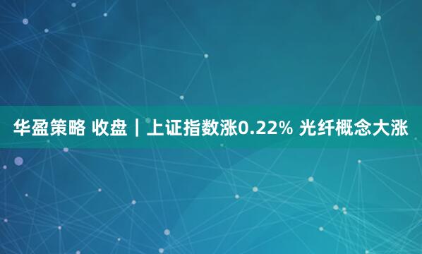 华盈策略 收盘｜上证指数涨0.22% 光纤概念大涨