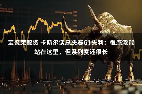 宝聚荣配资 卡斯尔谈总决赛G1失利：很感激能站在这里，但系列赛还很长