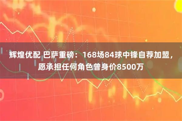 辉煌优配 巴萨重磅：168场84球中锋自荐加盟，愿承担任何角色曾身价8500万