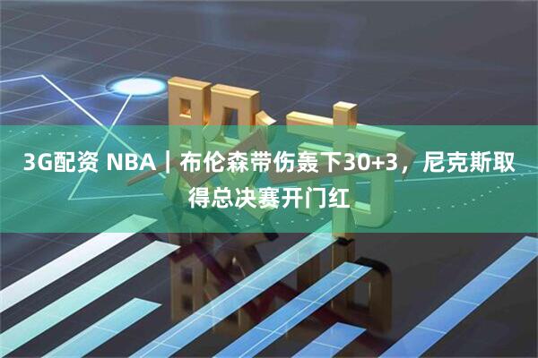 3G配资 NBA｜布伦森带伤轰下30+3，尼克斯取得总决赛开门红