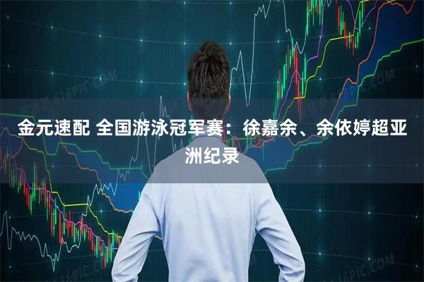 金元速配 全国游泳冠军赛:徐嘉余、余依婷超亚洲纪录