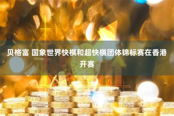 贝格富 国象世界快棋和超快棋团体锦标赛在香港开赛