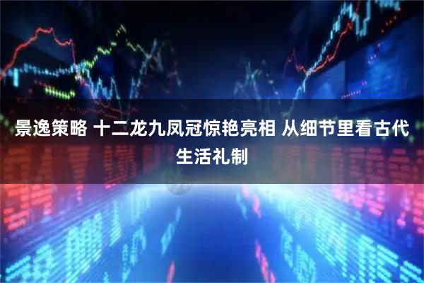 景逸策略 十二龙九凤冠惊艳亮相 从细节里看古代生活礼制