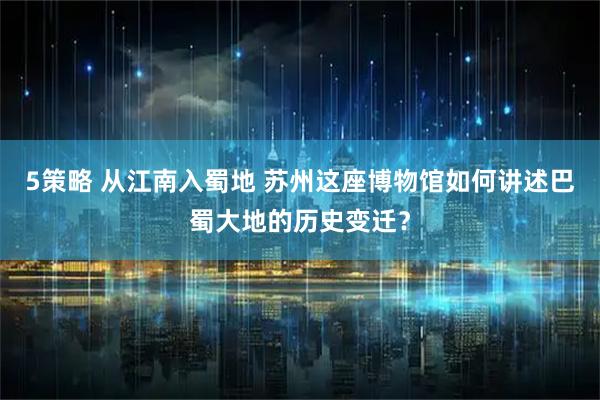 5策略 从江南入蜀地 苏州这座博物馆如何讲述巴蜀大地的历史变迁？