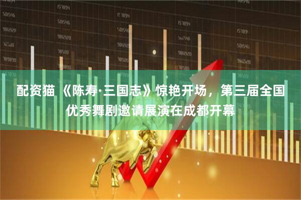 配资猫 《陈寿·三国志》惊艳开场，第三届全国优秀舞剧邀请展演在成都开幕