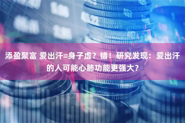 添盈聚富 爱出汗=身子虚？错！研究发现：爱出汗的人可能心肺功能更强大？