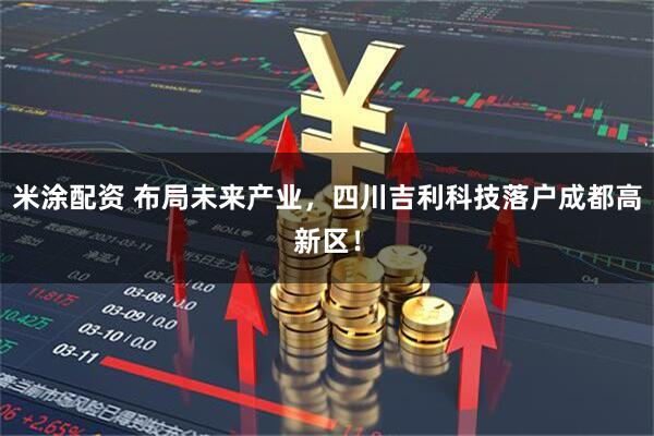 米涂配资 布局未来产业，四川吉利科技落户成都高新区！