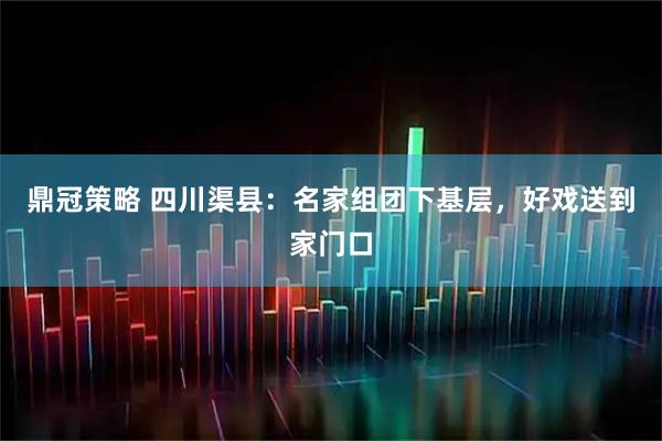 鼎冠策略 四川渠县：名家组团下基层，好戏送到家门口